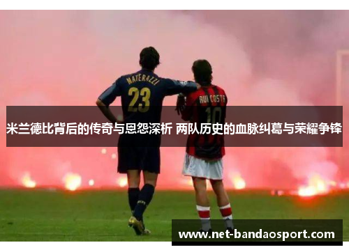 米兰德比背后的传奇与恩怨深析 两队历史的血脉纠葛与荣耀争锋