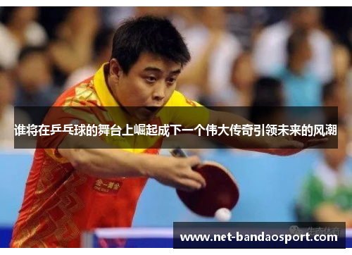 谁将在乒乓球的舞台上崛起成下一个伟大传奇引领未来的风潮