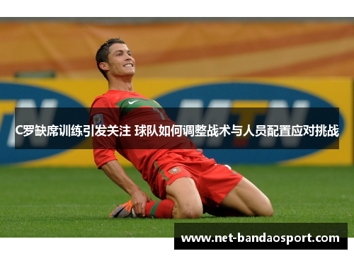 C罗缺席训练引发关注 球队如何调整战术与人员配置应对挑战