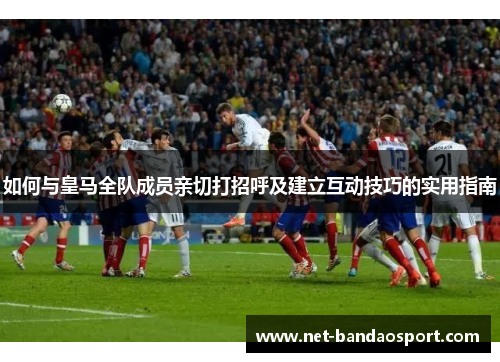 如何与皇马全队成员亲切打招呼及建立互动技巧的实用指南