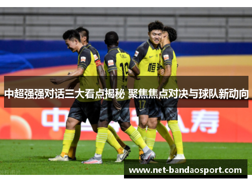 中超强强对话三大看点揭秘 聚焦焦点对决与球队新动向