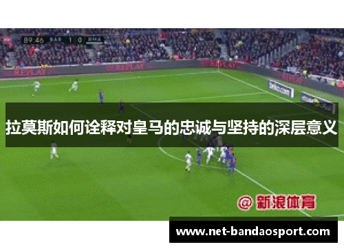 拉莫斯如何诠释对皇马的忠诚与坚持的深层意义