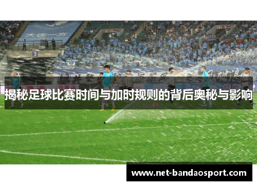 揭秘足球比赛时间与加时规则的背后奥秘与影响