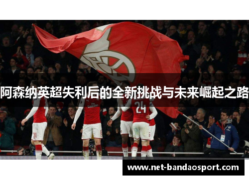 阿森纳英超失利后的全新挑战与未来崛起之路