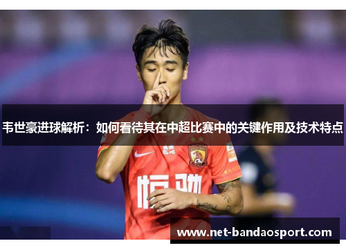 韦世豪进球解析：如何看待其在中超比赛中的关键作用及技术特点