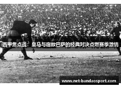 西甲焦点战：皇马与宿敌巴萨的经典对决点燃赛季激情