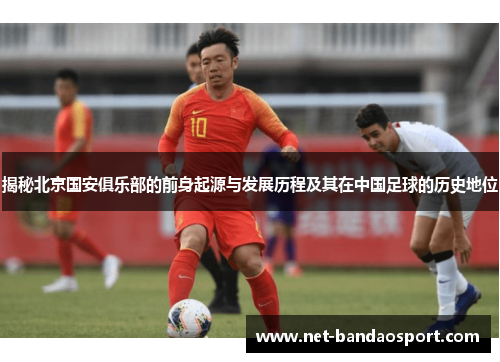 揭秘北京国安俱乐部的前身起源与发展历程及其在中国足球的历史地位