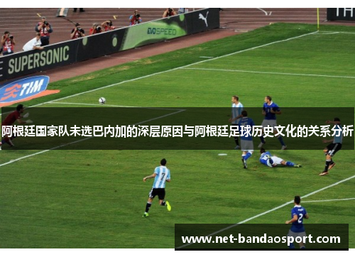 阿根廷国家队未选巴内加的深层原因与阿根廷足球历史文化的关系分析 阿根廷国家队未选巴内加的深层原因与阿根廷足球历史文化的关系分析