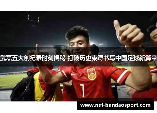 武磊五大创纪录时刻揭秘 打破历史束缚书写中国足球新篇章