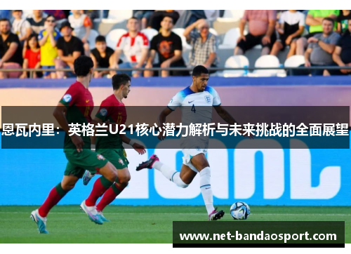 恩瓦内里：英格兰U21核心潜力解析与未来挑战的全面展望